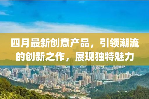 四月最新創(chuàng)意產(chǎn)品，引領(lǐng)潮流的創(chuàng)新之作，展現(xiàn)獨(dú)特魅力