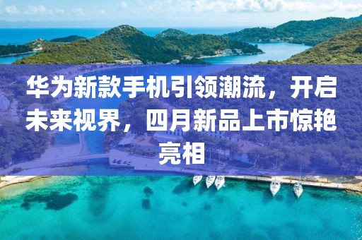 華為新款手機引領潮流，開啟未來視界，四月新品上市驚艷亮相