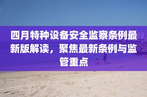 四月特種設(shè)備安全監(jiān)察條例最新版解讀，聚焦最新條例與監(jiān)管重點(diǎn)