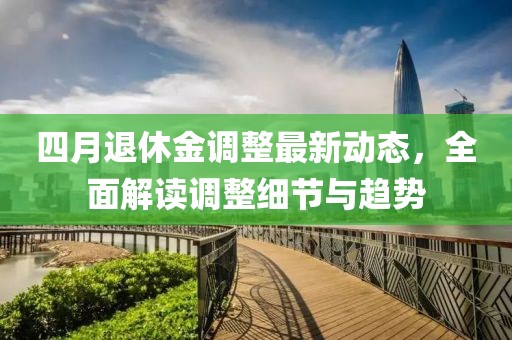 四月退休金調(diào)整最新動態(tài)，全面解讀調(diào)整細節(jié)與趨勢