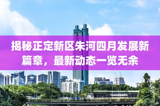 揭秘正定新區(qū)朱河四月發(fā)展新篇章，最新動(dòng)態(tài)一覽無(wú)余