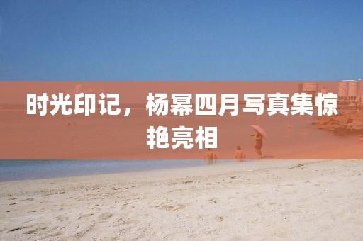 時光印記，楊冪四月寫真集驚艷亮相
