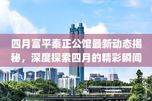 四月富平秦正公館最新動(dòng)態(tài)揭秘，深度探索四月的精彩瞬間