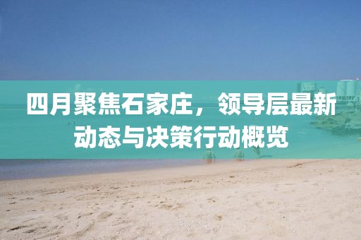 四月聚焦石家莊，領(lǐng)導(dǎo)層最新動態(tài)與決策行動概覽
