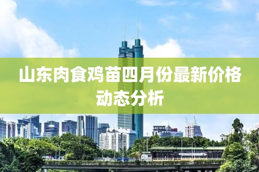 山東肉食雞苗四月份最新價(jià)格動(dòng)態(tài)分析