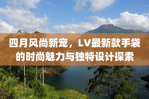 四月風(fēng)尚新寵，LV最新款手袋的時(shí)尚魅力與獨(dú)特設(shè)計(jì)探索