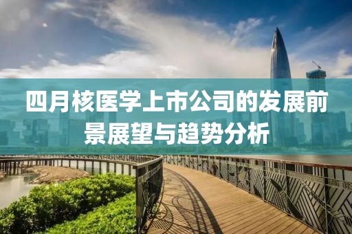 四月核醫(yī)學(xué)上市公司的發(fā)展前景展望與趨勢分析
