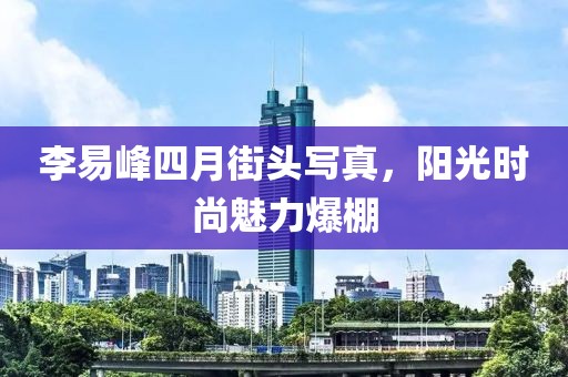 李易峰四月街頭寫真，陽光時尚魅力爆棚