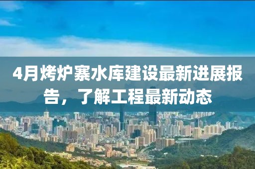 4月烤爐寨水庫建設最新進展報告，了解工程最新動態(tài)