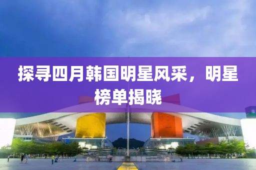 探尋四月韓國(guó)明星風(fēng)采，明星榜單揭曉