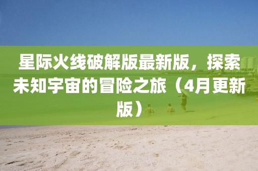 星際火線破解版最新版，探索未知宇宙的冒險之旅（4月更新版）