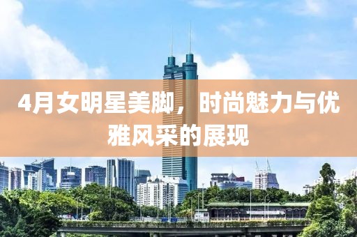 4月女明星美腳，時尚魅力與優(yōu)雅風采的展現(xiàn)