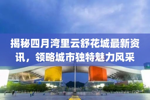 揭秘四月灣里云舒花城最新資訊，領(lǐng)略城市獨(dú)特魅力風(fēng)采