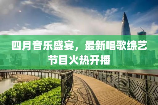 四月音樂盛宴，最新唱歌綜藝節(jié)目火熱開播