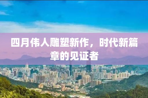 四月偉人雕塑新作，時(shí)代新篇章的見(jiàn)證者