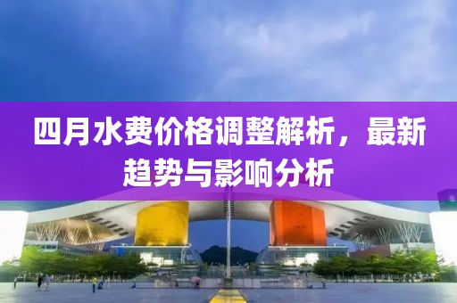 四月水費價格調(diào)整解析，最新趨勢與影響分析