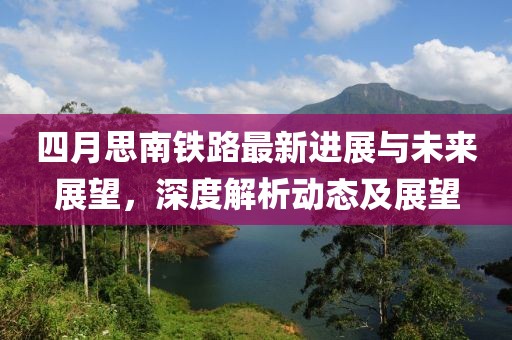 四月思南鐵路最新進(jìn)展與未來展望，深度解析動態(tài)及展望