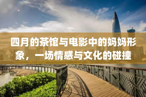 四月的茶館與電影中的媽媽形象，一場(chǎng)情感與文化的碰撞