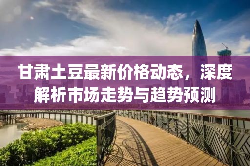 甘肅土豆最新價格動態(tài)，深度解析市場走勢與趨勢預(yù)測