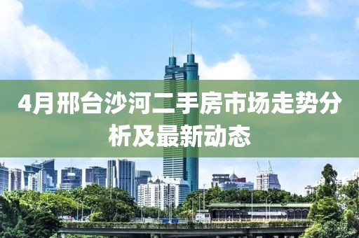 4月邢臺沙河二手房市場走勢分析及最新動態(tài)