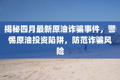 揭秘四月最新原油詐騙事件，警惕原油投資陷阱，防范詐騙風險