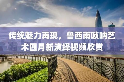 傳統(tǒng)魅力再現(xiàn)，魯西南嗩吶藝術(shù)四月新演繹視頻欣賞