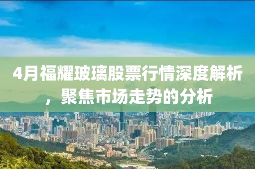 4月福耀玻璃股票行情深度解析，聚焦市場走勢的分析