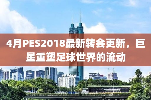4月PES2018最新轉(zhuǎn)會更新，巨星重塑足球世界的流動