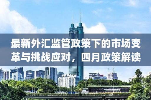 最新外匯監(jiān)管政策下的市場變革與挑戰(zhàn)應(yīng)對，四月政策解讀