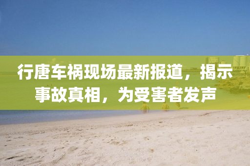 行唐車禍現(xiàn)場最新報道，揭示事故真相，為受害者發(fā)聲