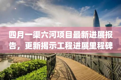 四月一渠六河項目最新進展報告，更新揭示工程進展里程碑