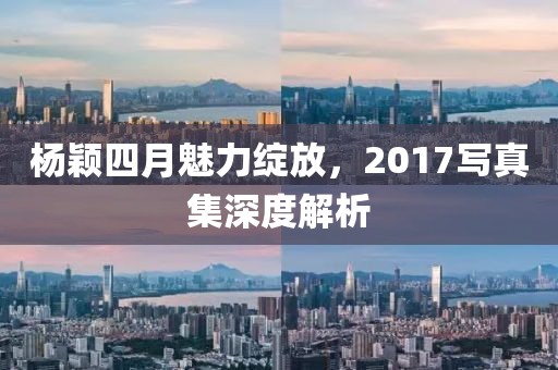 楊穎四月魅力綻放，2017寫真集深度解析
