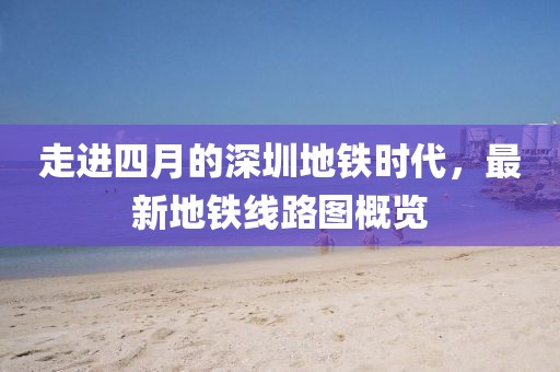 走進(jìn)四月的深圳地鐵時(shí)代，最新地鐵線(xiàn)路圖概覽