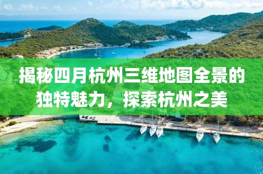揭秘四月杭州三維地圖全景的獨(dú)特魅力，探索杭州之美