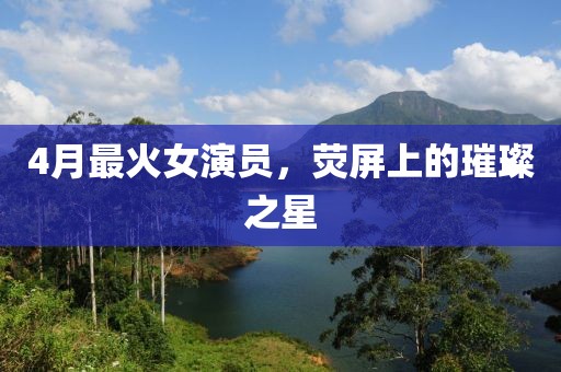 4月最火女演員，熒屏上的璀璨之星