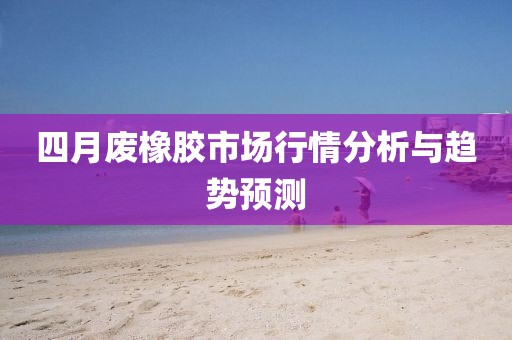 四月廢橡膠市場行情分析與趨勢預測