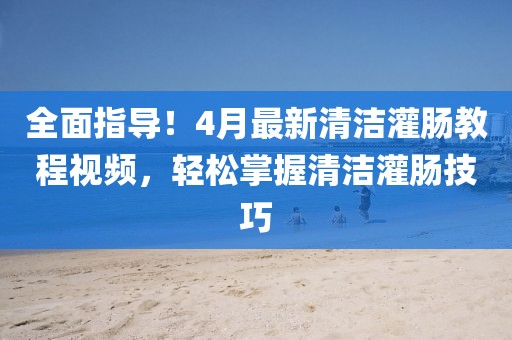 全面指導(dǎo)！4月最新清潔灌腸教程視頻，輕松掌握清潔灌腸技巧