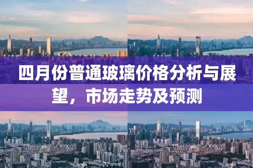 四月份普通玻璃價(jià)格分析與展望，市場(chǎng)走勢(shì)及預(yù)測(cè)