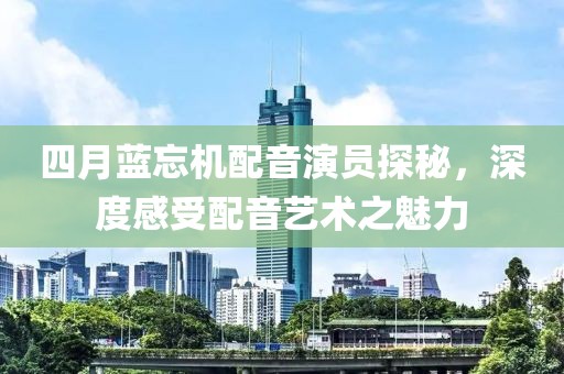 四月藍(lán)忘機(jī)配音演員探秘，深度感受配音藝術(shù)之魅力