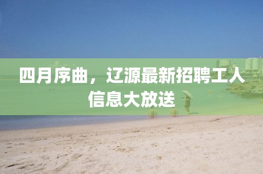四月序曲，遼源最新招聘工人信息大放送