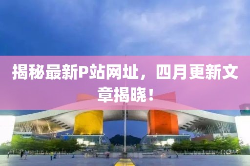 揭秘最新P站網(wǎng)址，四月更新文章揭曉！