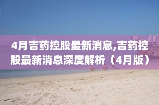 4月吉藥控股最新消息,吉藥控股最新消息深度解析（4月版）