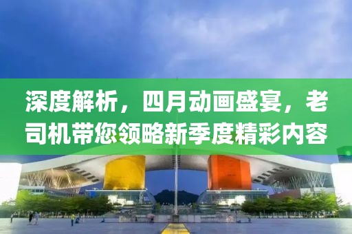 深度解析，四月動(dòng)畫盛宴，老司機(jī)帶您領(lǐng)略新季度精彩內(nèi)容