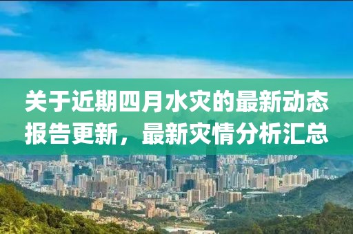 關(guān)于近期四月水災(zāi)的最新動態(tài)報(bào)告更新，最新災(zāi)情分析匯總