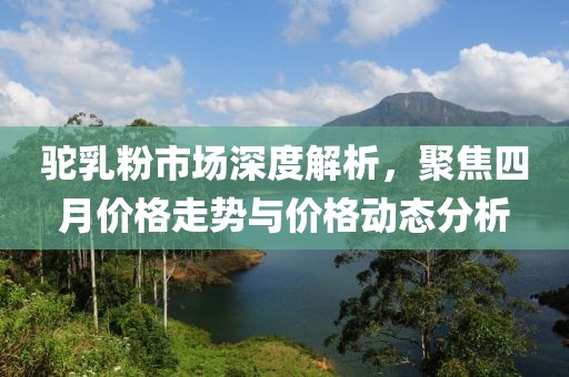 駝乳粉市場深度解析，聚焦四月價格走勢與價格動態(tài)分析