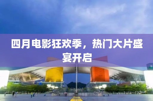 四月電影狂歡季，熱門大片盛宴開啟