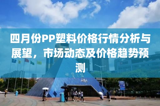 四月份PP塑料價格行情分析與展望，市場動態(tài)及價格趨勢預(yù)測