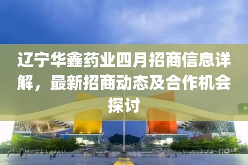 遼寧華鑫藥業(yè)四月招商信息詳解，最新招商動(dòng)態(tài)及合作機(jī)會(huì)探討