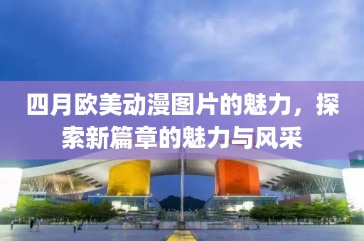 四月歐美動(dòng)漫圖片的魅力，探索新篇章的魅力與風(fēng)采