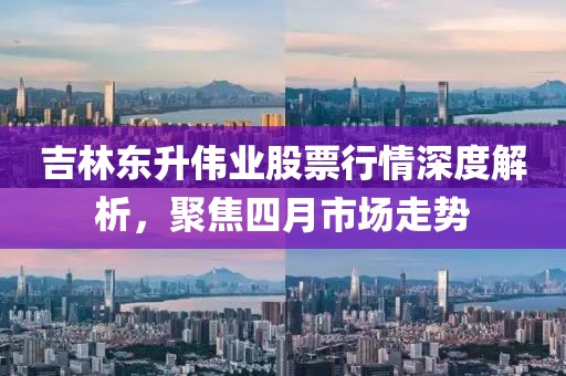 吉林東升偉業(yè)股票行情深度解析，聚焦四月市場(chǎng)走勢(shì)